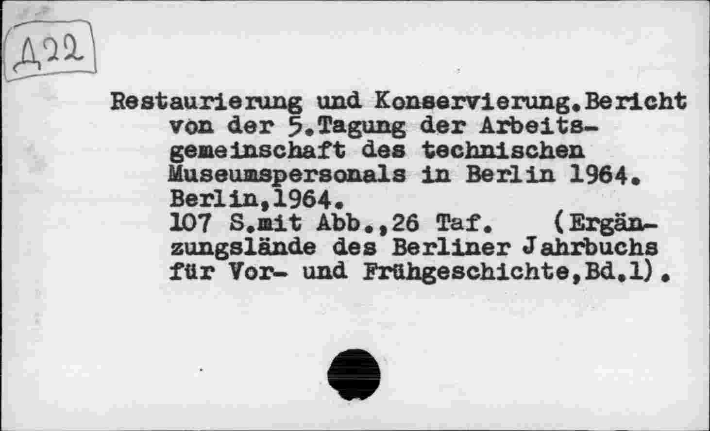 ﻿Restaurierung und. Konservierung. Be richt von der 5.Tagung der Arbeitsgeneinschaft des technischen Museunspersonals in Berlin 1964» Berlin,1964.
107 S.nit Abb.,26 Taf. (Ergänzungslände des Berliner Jahrbuchs für Vor- und Frühgeschichte,Bd.l) .